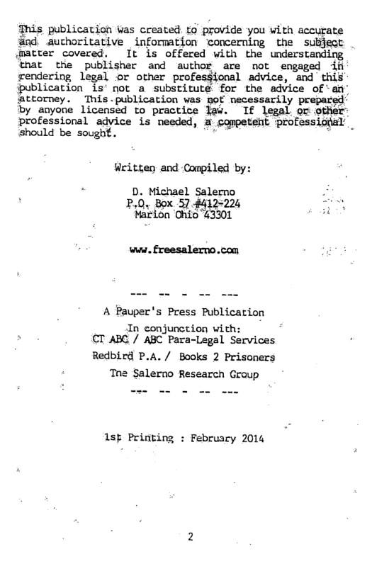 This publication Was created to provide you with accurate @nd authoritative information concerning the subject (matter covered. It is offered with the understanding that the publisher and author are not engaged if rendering legal or other profesgional advice, and thil {publication is’not a substitute for the advice of ‘art’ ‘attorney. This.publication was mof necessarily prepa by anyone licensed to practite law. If legal o other professional advice is needed, a competent professiotal should be sought. .  Written and Compiled by:  D. Michael Salerno P,0. Box 57.#412-224 : Marion Chio 43301 ‘  www. freesalerno.com  A Pauper’s Press Publicarion  In conjunction with: CT ABC / ABC Para-Legal Services  Redbird P.A./ Books 2 Prisoners ‘Tne Salerno Research Group  1sp Printing : February 2014 